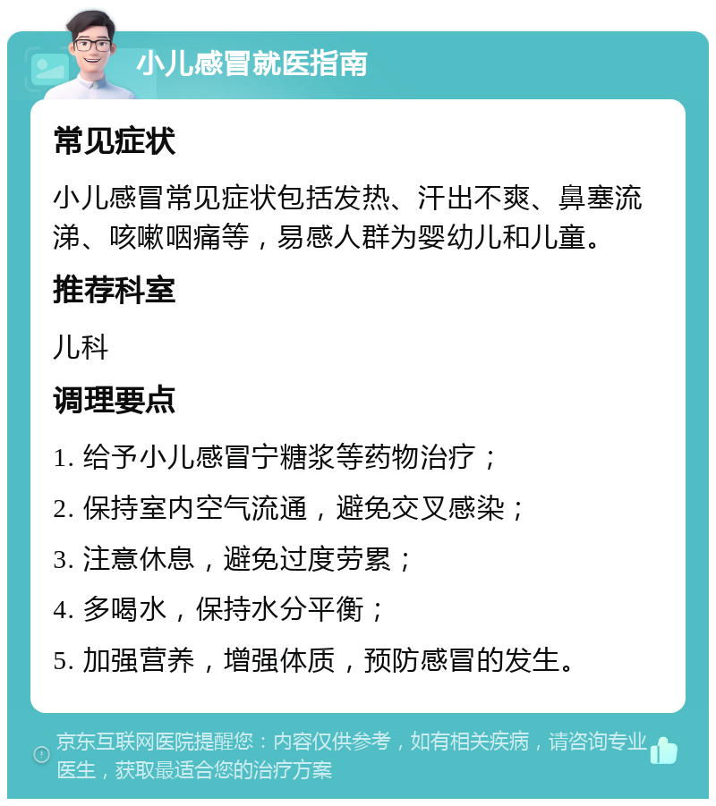 小儿感冒就医指南 常见症状 小儿感冒常见症状包括发热、汗出不爽、鼻塞流涕、咳嗽咽痛等，易感人群为婴幼儿和儿童。 推荐科室 儿科 调理要点 1. 给予小儿感冒宁糖浆等药物治疗； 2. 保持室内空气流通，避免交叉感染； 3. 注意休息，避免过度劳累； 4. 多喝水，保持水分平衡； 5. 加强营养，增强体质，预防感冒的发生。