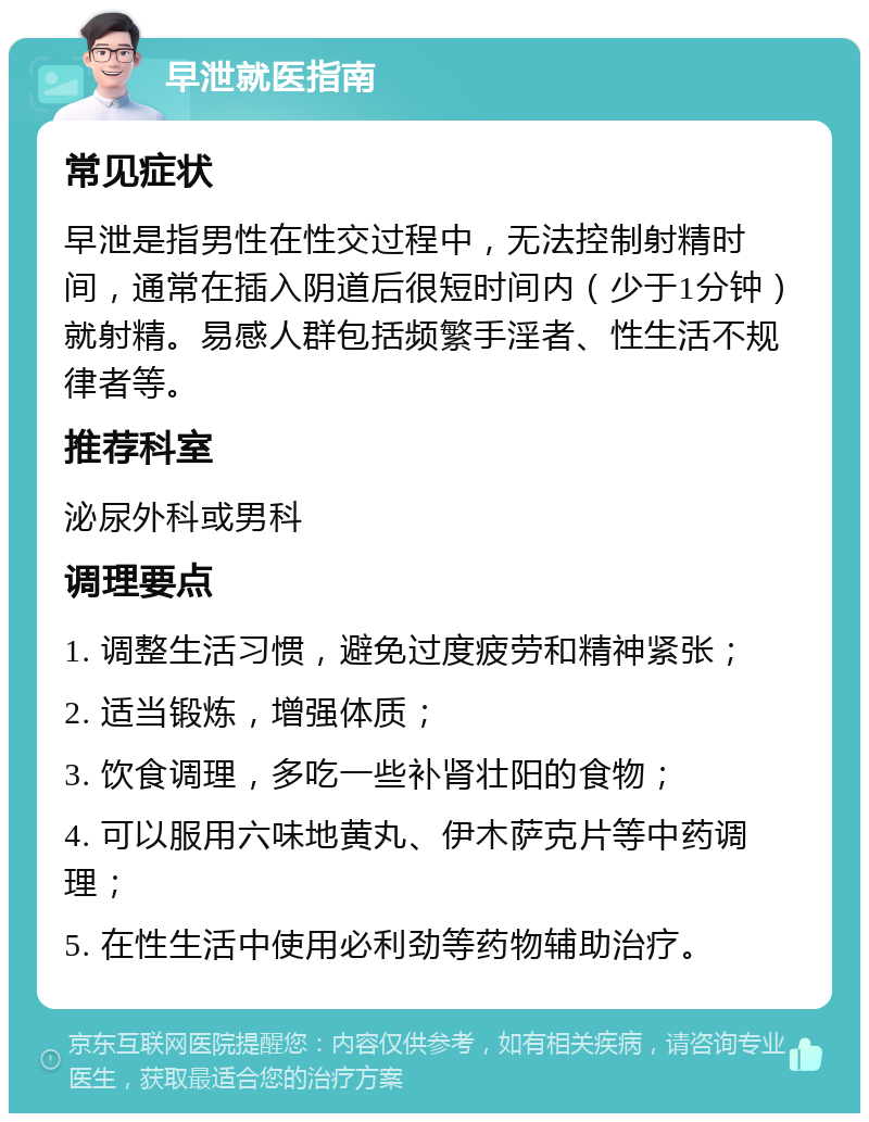 早泄就医指南 常见症状 早泄是指男性在性交过程中，无法控制射精时间，通常在插入阴道后很短时间内（少于1分钟）就射精。易感人群包括频繁手淫者、性生活不规律者等。 推荐科室 泌尿外科或男科 调理要点 1. 调整生活习惯，避免过度疲劳和精神紧张； 2. 适当锻炼，增强体质； 3. 饮食调理，多吃一些补肾壮阳的食物； 4. 可以服用六味地黄丸、伊木萨克片等中药调理； 5. 在性生活中使用必利劲等药物辅助治疗。