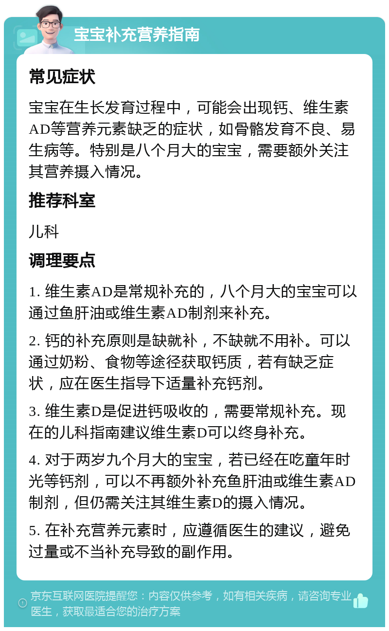 宝宝补充营养指南 常见症状 宝宝在生长发育过程中，可能会出现钙、维生素AD等营养元素缺乏的症状，如骨骼发育不良、易生病等。特别是八个月大的宝宝，需要额外关注其营养摄入情况。 推荐科室 儿科 调理要点 1. 维生素AD是常规补充的，八个月大的宝宝可以通过鱼肝油或维生素AD制剂来补充。 2. 钙的补充原则是缺就补，不缺就不用补。可以通过奶粉、食物等途径获取钙质，若有缺乏症状，应在医生指导下适量补充钙剂。 3. 维生素D是促进钙吸收的，需要常规补充。现在的儿科指南建议维生素D可以终身补充。 4. 对于两岁九个月大的宝宝，若已经在吃童年时光等钙剂，可以不再额外补充鱼肝油或维生素AD制剂，但仍需关注其维生素D的摄入情况。 5. 在补充营养元素时，应遵循医生的建议，避免过量或不当补充导致的副作用。