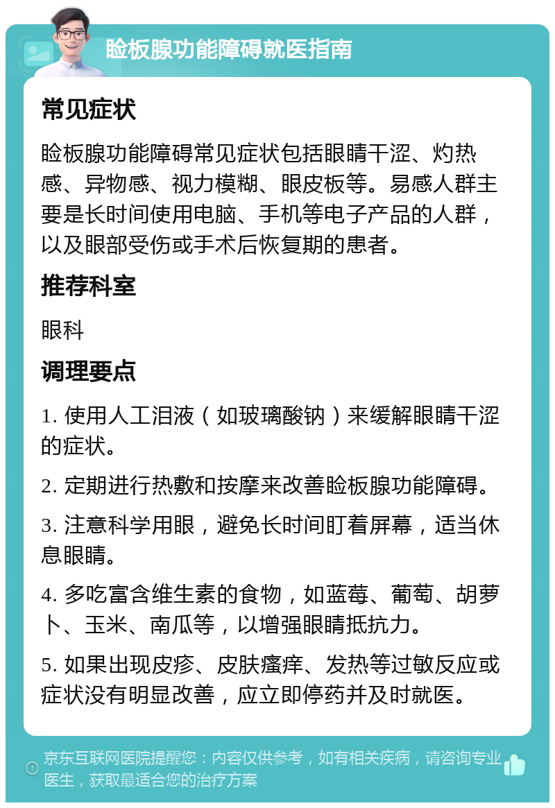 睑板腺功能障碍就医指南 常见症状 睑板腺功能障碍常见症状包括眼睛干涩、灼热感、异物感、视力模糊、眼皮板等。易感人群主要是长时间使用电脑、手机等电子产品的人群，以及眼部受伤或手术后恢复期的患者。 推荐科室 眼科 调理要点 1. 使用人工泪液（如玻璃酸钠）来缓解眼睛干涩的症状。 2. 定期进行热敷和按摩来改善睑板腺功能障碍。 3. 注意科学用眼，避免长时间盯着屏幕，适当休息眼睛。 4. 多吃富含维生素的食物，如蓝莓、葡萄、胡萝卜、玉米、南瓜等，以增强眼睛抵抗力。 5. 如果出现皮疹、皮肤瘙痒、发热等过敏反应或症状没有明显改善，应立即停药并及时就医。