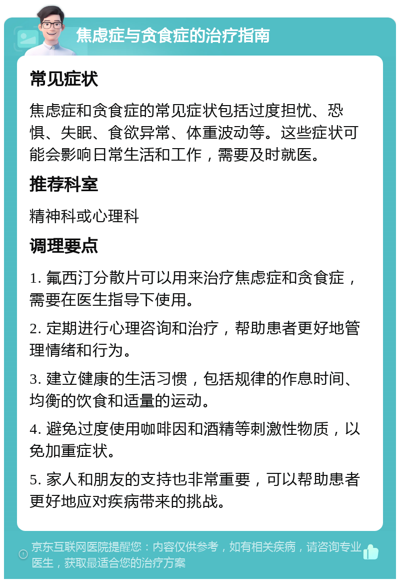 焦虑症与贪食症的治疗指南 常见症状 焦虑症和贪食症的常见症状包括过度担忧、恐惧、失眠、食欲异常、体重波动等。这些症状可能会影响日常生活和工作，需要及时就医。 推荐科室 精神科或心理科 调理要点 1. 氟西汀分散片可以用来治疗焦虑症和贪食症，需要在医生指导下使用。 2. 定期进行心理咨询和治疗，帮助患者更好地管理情绪和行为。 3. 建立健康的生活习惯，包括规律的作息时间、均衡的饮食和适量的运动。 4. 避免过度使用咖啡因和酒精等刺激性物质，以免加重症状。 5. 家人和朋友的支持也非常重要，可以帮助患者更好地应对疾病带来的挑战。