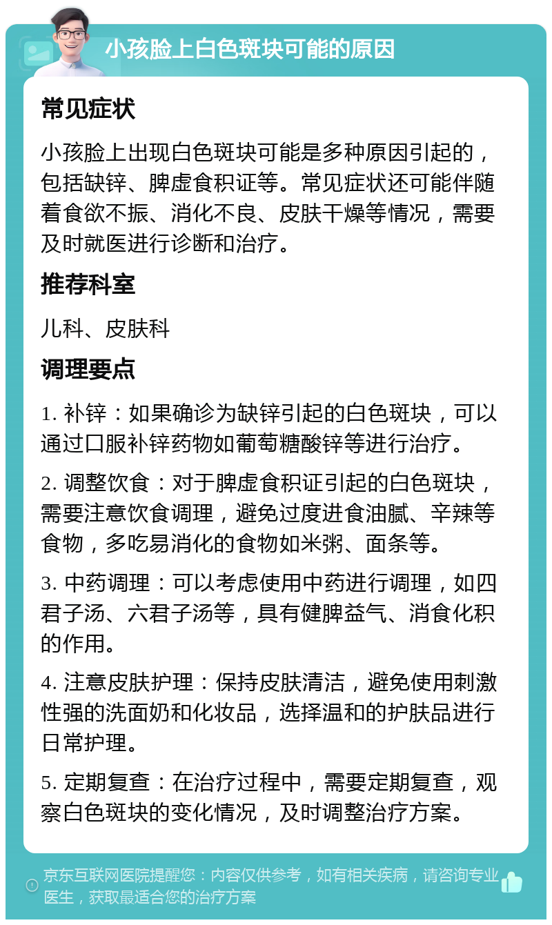 小孩脸上白色斑块可能的原因 常见症状 小孩脸上出现白色斑块可能是多种原因引起的，包括缺锌、脾虚食积证等。常见症状还可能伴随着食欲不振、消化不良、皮肤干燥等情况，需要及时就医进行诊断和治疗。 推荐科室 儿科、皮肤科 调理要点 1. 补锌：如果确诊为缺锌引起的白色斑块，可以通过口服补锌药物如葡萄糖酸锌等进行治疗。 2. 调整饮食：对于脾虚食积证引起的白色斑块，需要注意饮食调理，避免过度进食油腻、辛辣等食物，多吃易消化的食物如米粥、面条等。 3. 中药调理：可以考虑使用中药进行调理，如四君子汤、六君子汤等，具有健脾益气、消食化积的作用。 4. 注意皮肤护理：保持皮肤清洁，避免使用刺激性强的洗面奶和化妆品，选择温和的护肤品进行日常护理。 5. 定期复查：在治疗过程中，需要定期复查，观察白色斑块的变化情况，及时调整治疗方案。