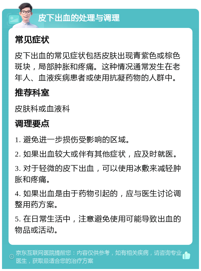 皮下出血的处理与调理 常见症状 皮下出血的常见症状包括皮肤出现青紫色或棕色斑块，局部肿胀和疼痛。这种情况通常发生在老年人、血液疾病患者或使用抗凝药物的人群中。 推荐科室 皮肤科或血液科 调理要点 1. 避免进一步损伤受影响的区域。 2. 如果出血较大或伴有其他症状，应及时就医。 3. 对于轻微的皮下出血，可以使用冰敷来减轻肿胀和疼痛。 4. 如果出血是由于药物引起的，应与医生讨论调整用药方案。 5. 在日常生活中，注意避免使用可能导致出血的物品或活动。