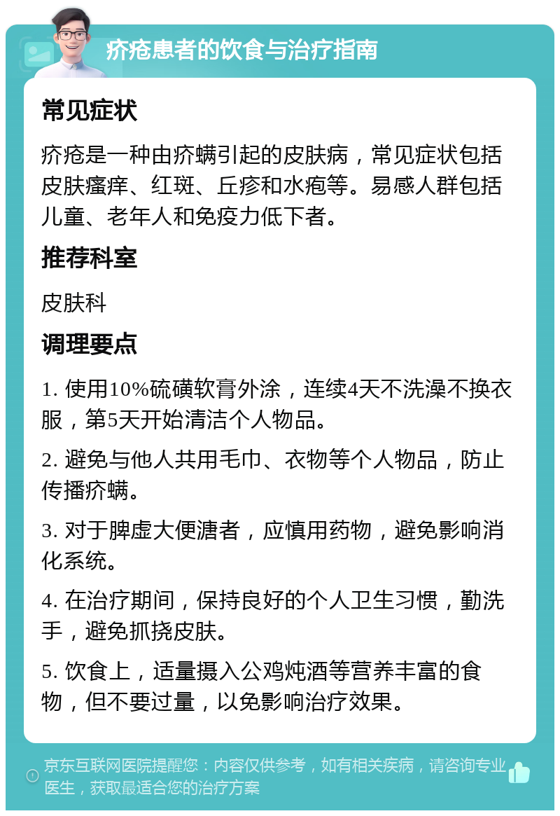 疥疮患者的饮食与治疗指南 常见症状 疥疮是一种由疥螨引起的皮肤病，常见症状包括皮肤瘙痒、红斑、丘疹和水疱等。易感人群包括儿童、老年人和免疫力低下者。 推荐科室 皮肤科 调理要点 1. 使用10%硫磺软膏外涂，连续4天不洗澡不换衣服，第5天开始清洁个人物品。 2. 避免与他人共用毛巾、衣物等个人物品，防止传播疥螨。 3. 对于脾虚大便溏者，应慎用药物，避免影响消化系统。 4. 在治疗期间，保持良好的个人卫生习惯，勤洗手，避免抓挠皮肤。 5. 饮食上，适量摄入公鸡炖酒等营养丰富的食物，但不要过量，以免影响治疗效果。