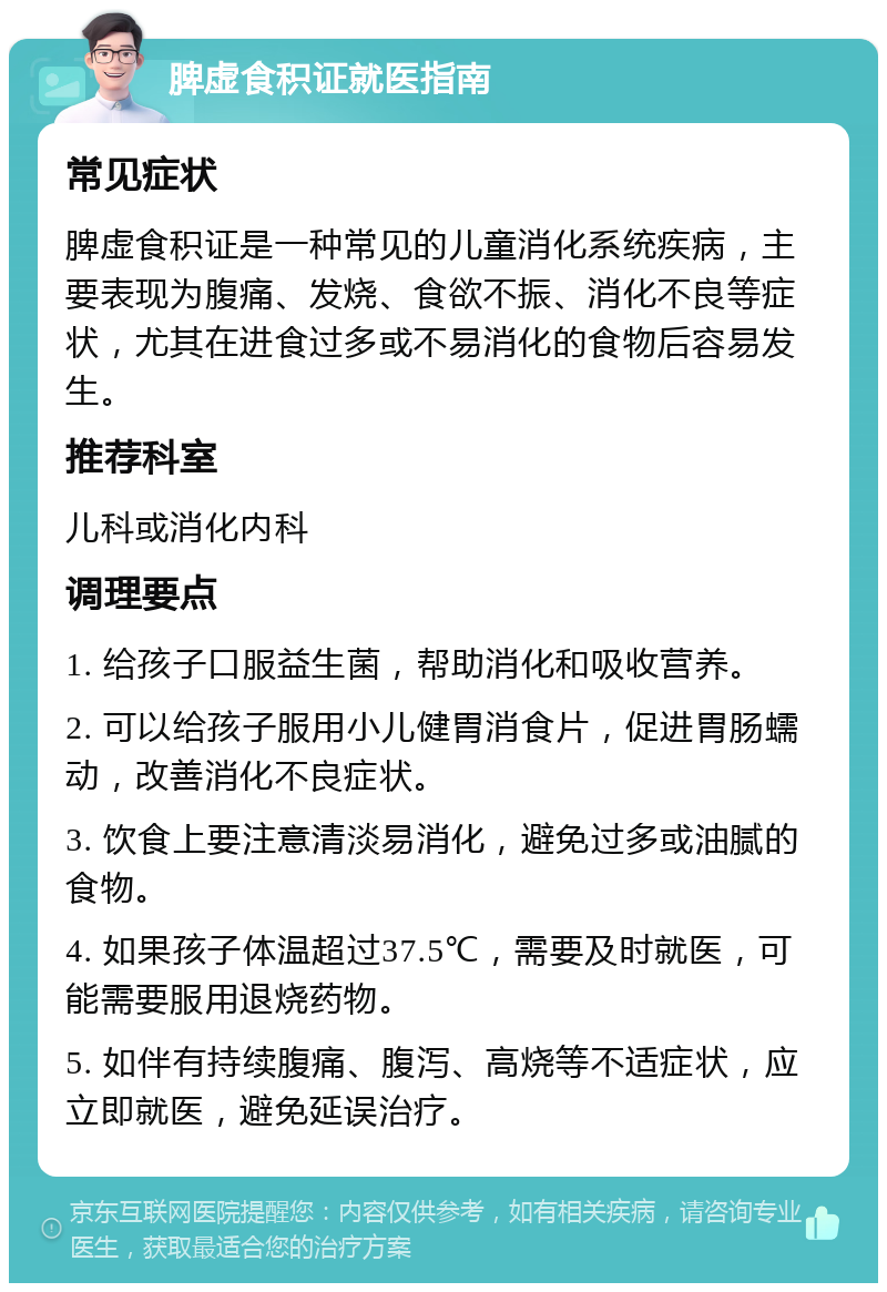 脾虚食积证就医指南 常见症状 脾虚食积证是一种常见的儿童消化系统疾病，主要表现为腹痛、发烧、食欲不振、消化不良等症状，尤其在进食过多或不易消化的食物后容易发生。 推荐科室 儿科或消化内科 调理要点 1. 给孩子口服益生菌，帮助消化和吸收营养。 2. 可以给孩子服用小儿健胃消食片，促进胃肠蠕动，改善消化不良症状。 3. 饮食上要注意清淡易消化，避免过多或油腻的食物。 4. 如果孩子体温超过37.5℃，需要及时就医，可能需要服用退烧药物。 5. 如伴有持续腹痛、腹泻、高烧等不适症状，应立即就医，避免延误治疗。