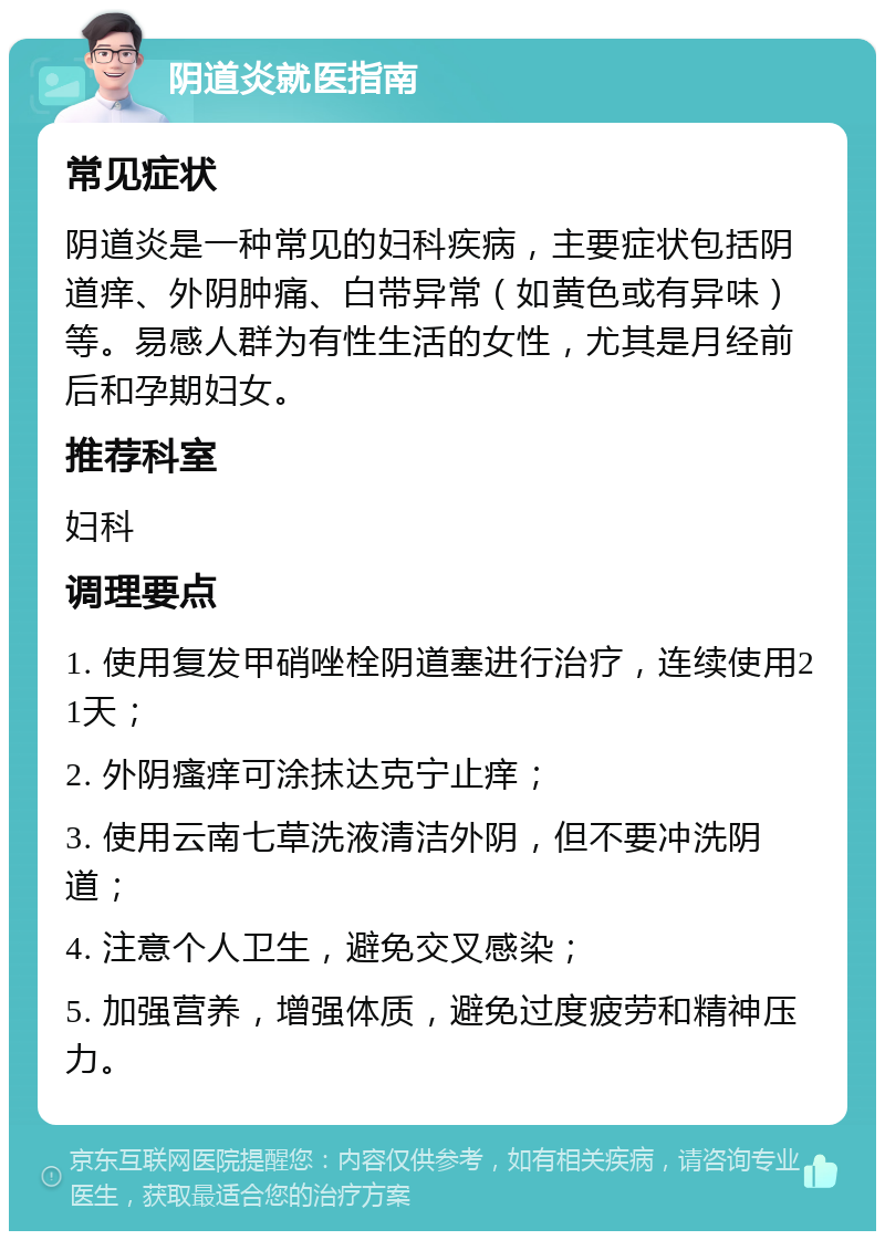 阴道炎就医指南 常见症状 阴道炎是一种常见的妇科疾病，主要症状包括阴道痒、外阴肿痛、白带异常（如黄色或有异味）等。易感人群为有性生活的女性，尤其是月经前后和孕期妇女。 推荐科室 妇科 调理要点 1. 使用复发甲硝唑栓阴道塞进行治疗，连续使用21天； 2. 外阴瘙痒可涂抹达克宁止痒； 3. 使用云南七草洗液清洁外阴，但不要冲洗阴道； 4. 注意个人卫生，避免交叉感染； 5. 加强营养，增强体质，避免过度疲劳和精神压力。