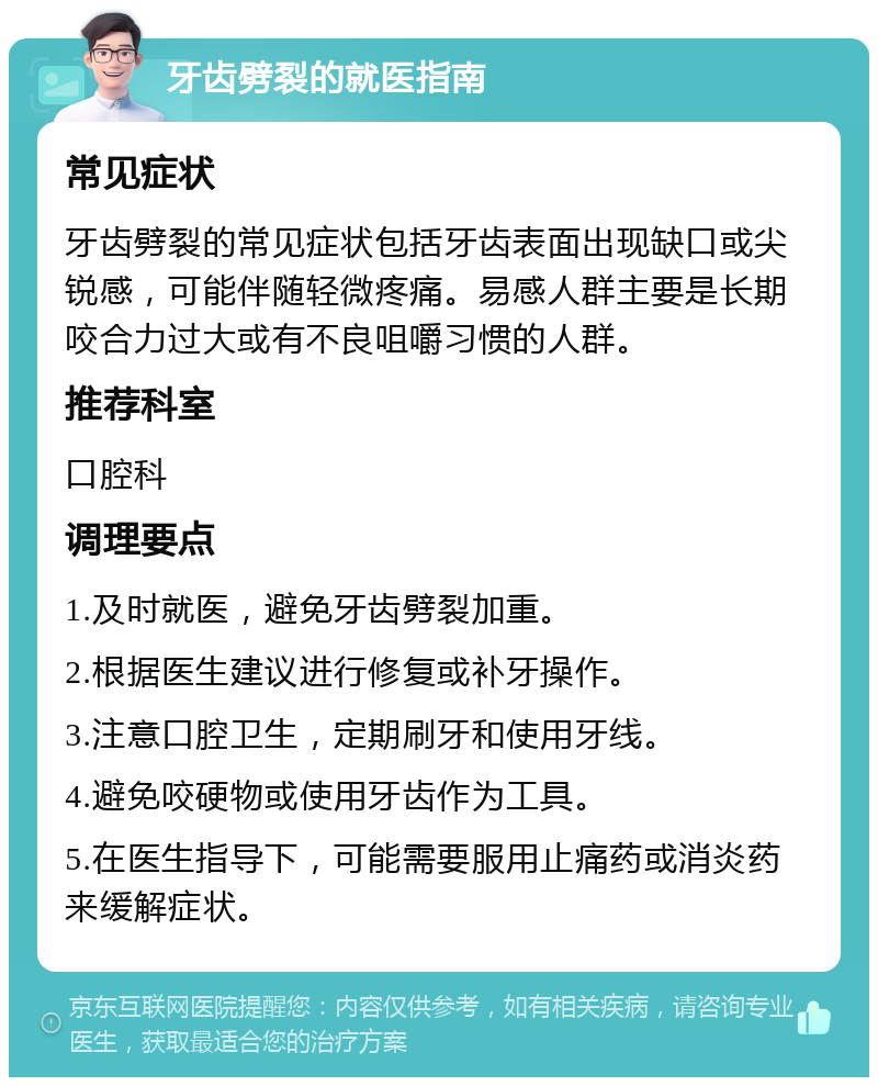 牙齿劈裂的就医指南 常见症状 牙齿劈裂的常见症状包括牙齿表面出现缺口或尖锐感，可能伴随轻微疼痛。易感人群主要是长期咬合力过大或有不良咀嚼习惯的人群。 推荐科室 口腔科 调理要点 1.及时就医，避免牙齿劈裂加重。 2.根据医生建议进行修复或补牙操作。 3.注意口腔卫生，定期刷牙和使用牙线。 4.避免咬硬物或使用牙齿作为工具。 5.在医生指导下，可能需要服用止痛药或消炎药来缓解症状。