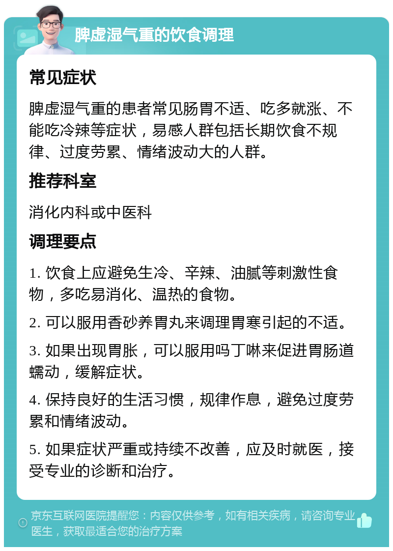 脾虚湿气重的饮食调理 常见症状 脾虚湿气重的患者常见肠胃不适、吃多就涨、不能吃冷辣等症状，易感人群包括长期饮食不规律、过度劳累、情绪波动大的人群。 推荐科室 消化内科或中医科 调理要点 1. 饮食上应避免生冷、辛辣、油腻等刺激性食物，多吃易消化、温热的食物。 2. 可以服用香砂养胃丸来调理胃寒引起的不适。 3. 如果出现胃胀，可以服用吗丁啉来促进胃肠道蠕动，缓解症状。 4. 保持良好的生活习惯，规律作息，避免过度劳累和情绪波动。 5. 如果症状严重或持续不改善，应及时就医，接受专业的诊断和治疗。