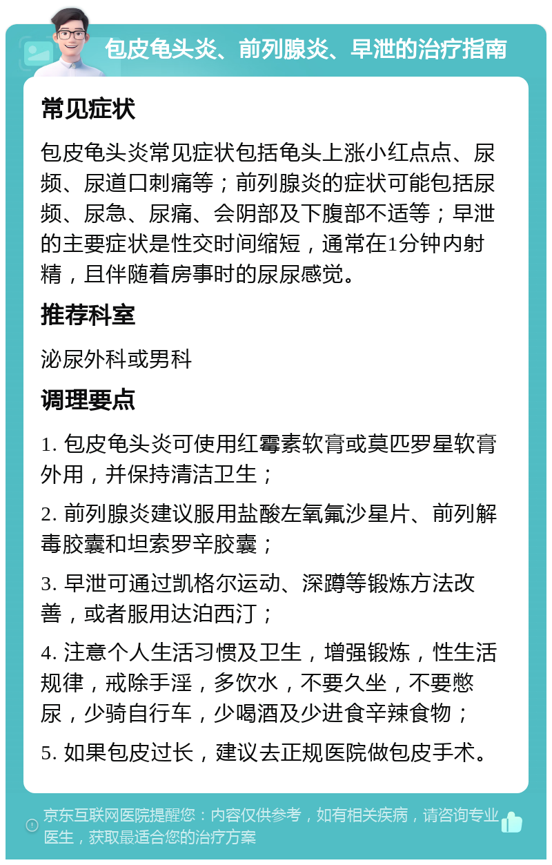 包皮龟头炎、前列腺炎、早泄的治疗指南 常见症状 包皮龟头炎常见症状包括龟头上涨小红点点、尿频、尿道口刺痛等；前列腺炎的症状可能包括尿频、尿急、尿痛、会阴部及下腹部不适等；早泄的主要症状是性交时间缩短，通常在1分钟内射精，且伴随着房事时的尿尿感觉。 推荐科室 泌尿外科或男科 调理要点 1. 包皮龟头炎可使用红霉素软膏或莫匹罗星软膏外用，并保持清洁卫生； 2. 前列腺炎建议服用盐酸左氧氟沙星片、前列解毒胶囊和坦索罗辛胶囊； 3. 早泄可通过凯格尔运动、深蹲等锻炼方法改善，或者服用达泊西汀； 4. 注意个人生活习惯及卫生，增强锻炼，性生活规律，戒除手淫，多饮水，不要久坐，不要憋尿，少骑自行车，少喝酒及少进食辛辣食物； 5. 如果包皮过长，建议去正规医院做包皮手术。