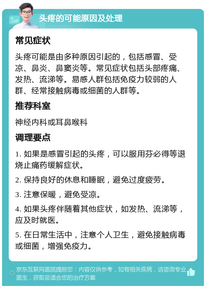 头疼的可能原因及处理 常见症状 头疼可能是由多种原因引起的，包括感冒、受凉、鼻炎、鼻窦炎等。常见症状包括头部疼痛、发热、流涕等。易感人群包括免疫力较弱的人群、经常接触病毒或细菌的人群等。 推荐科室 神经内科或耳鼻喉科 调理要点 1. 如果是感冒引起的头疼，可以服用芬必得等退烧止痛药缓解症状。 2. 保持良好的休息和睡眠，避免过度疲劳。 3. 注意保暖，避免受凉。 4. 如果头疼伴随着其他症状，如发热、流涕等，应及时就医。 5. 在日常生活中，注意个人卫生，避免接触病毒或细菌，增强免疫力。