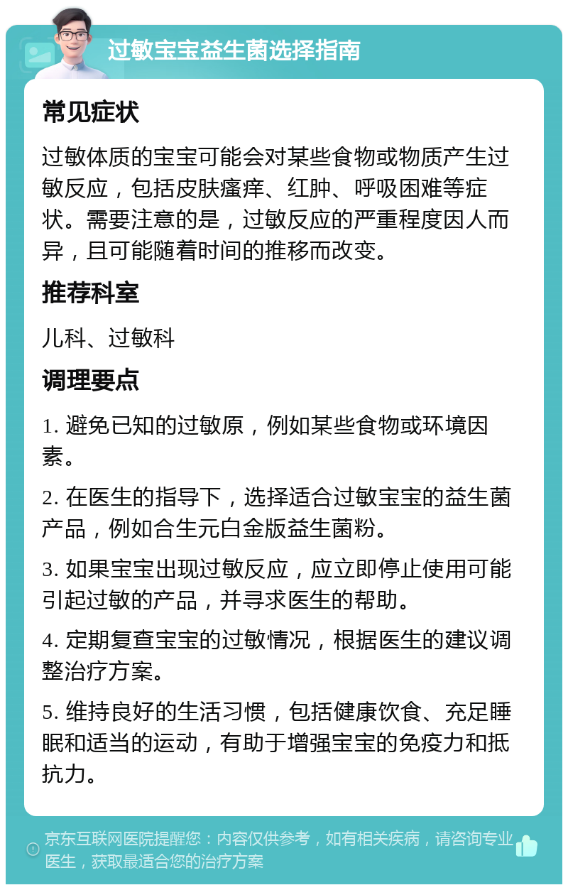 过敏宝宝益生菌选择指南 常见症状 过敏体质的宝宝可能会对某些食物或物质产生过敏反应，包括皮肤瘙痒、红肿、呼吸困难等症状。需要注意的是，过敏反应的严重程度因人而异，且可能随着时间的推移而改变。 推荐科室 儿科、过敏科 调理要点 1. 避免已知的过敏原，例如某些食物或环境因素。 2. 在医生的指导下，选择适合过敏宝宝的益生菌产品，例如合生元白金版益生菌粉。 3. 如果宝宝出现过敏反应，应立即停止使用可能引起过敏的产品，并寻求医生的帮助。 4. 定期复查宝宝的过敏情况，根据医生的建议调整治疗方案。 5. 维持良好的生活习惯，包括健康饮食、充足睡眠和适当的运动，有助于增强宝宝的免疫力和抵抗力。