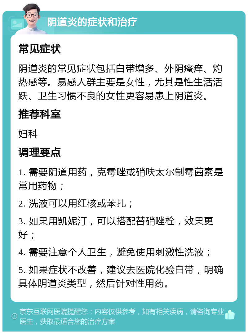 阴道炎的症状和治疗 常见症状 阴道炎的常见症状包括白带增多、外阴瘙痒、灼热感等。易感人群主要是女性，尤其是性生活活跃、卫生习惯不良的女性更容易患上阴道炎。 推荐科室 妇科 调理要点 1. 需要阴道用药，克霉唑或硝呋太尔制霉菌素是常用药物； 2. 洗液可以用红核或苯扎； 3. 如果用凯妮汀，可以搭配替硝唑栓，效果更好； 4. 需要注意个人卫生，避免使用刺激性洗液； 5. 如果症状不改善，建议去医院化验白带，明确具体阴道炎类型，然后针对性用药。