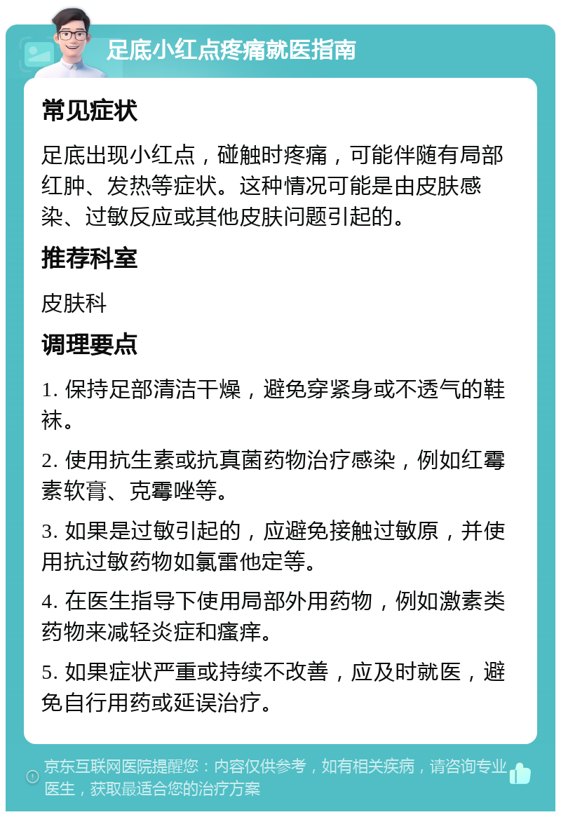 足底小红点疼痛就医指南 常见症状 足底出现小红点，碰触时疼痛，可能伴随有局部红肿、发热等症状。这种情况可能是由皮肤感染、过敏反应或其他皮肤问题引起的。 推荐科室 皮肤科 调理要点 1. 保持足部清洁干燥，避免穿紧身或不透气的鞋袜。 2. 使用抗生素或抗真菌药物治疗感染，例如红霉素软膏、克霉唑等。 3. 如果是过敏引起的，应避免接触过敏原，并使用抗过敏药物如氯雷他定等。 4. 在医生指导下使用局部外用药物，例如激素类药物来减轻炎症和瘙痒。 5. 如果症状严重或持续不改善，应及时就医，避免自行用药或延误治疗。