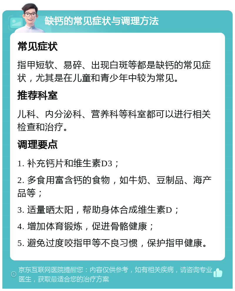 缺钙的常见症状与调理方法 常见症状 指甲短软、易碎、出现白斑等都是缺钙的常见症状，尤其是在儿童和青少年中较为常见。 推荐科室 儿科、内分泌科、营养科等科室都可以进行相关检查和治疗。 调理要点 1. 补充钙片和维生素D3； 2. 多食用富含钙的食物，如牛奶、豆制品、海产品等； 3. 适量晒太阳，帮助身体合成维生素D； 4. 增加体育锻炼，促进骨骼健康； 5. 避免过度咬指甲等不良习惯，保护指甲健康。