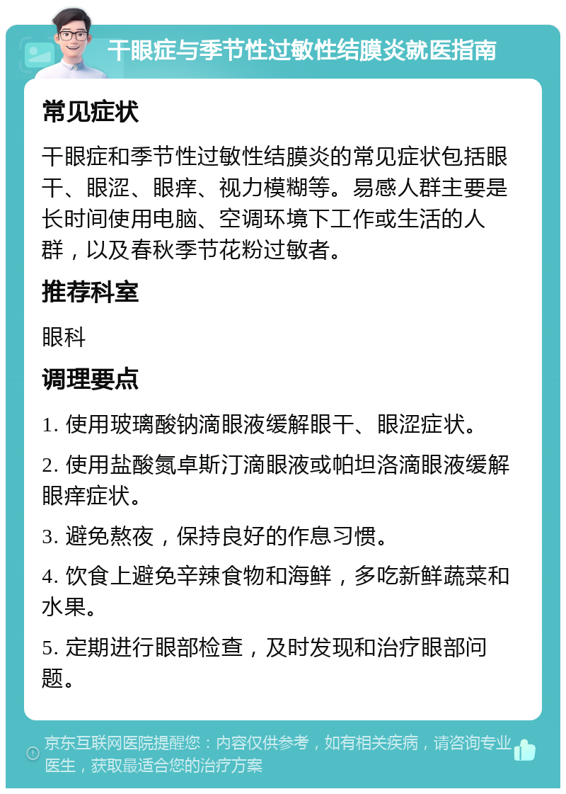 干眼症与季节性过敏性结膜炎就医指南 常见症状 干眼症和季节性过敏性结膜炎的常见症状包括眼干、眼涩、眼痒、视力模糊等。易感人群主要是长时间使用电脑、空调环境下工作或生活的人群，以及春秋季节花粉过敏者。 推荐科室 眼科 调理要点 1. 使用玻璃酸钠滴眼液缓解眼干、眼涩症状。 2. 使用盐酸氮卓斯汀滴眼液或帕坦洛滴眼液缓解眼痒症状。 3. 避免熬夜，保持良好的作息习惯。 4. 饮食上避免辛辣食物和海鲜，多吃新鲜蔬菜和水果。 5. 定期进行眼部检查，及时发现和治疗眼部问题。