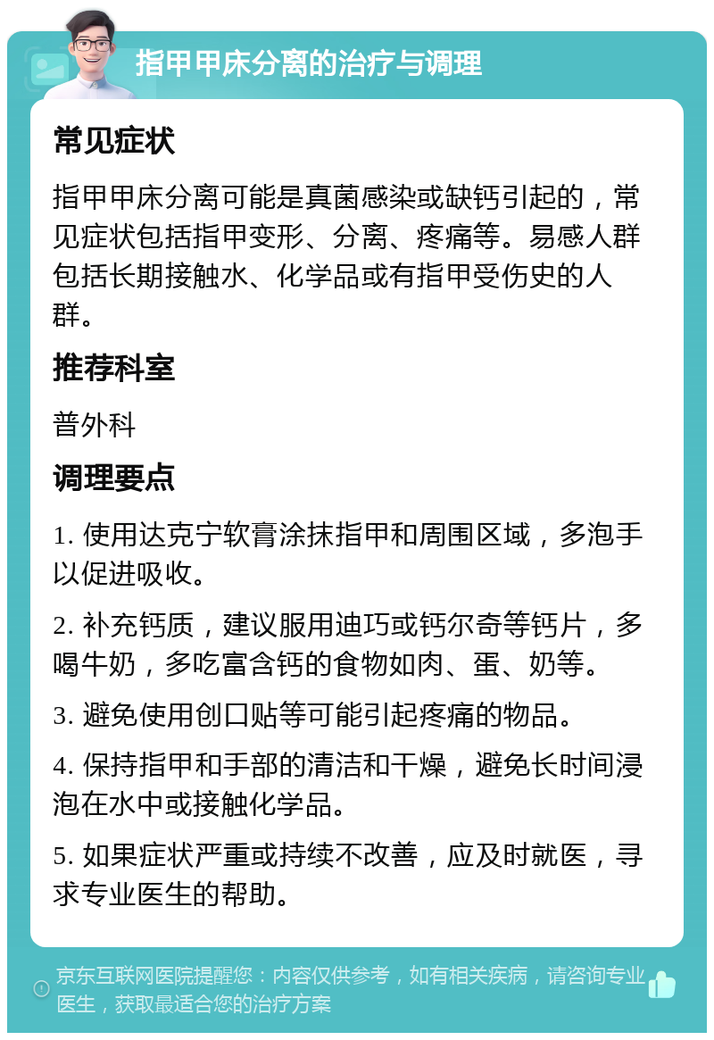 指甲甲床分离的治疗与调理 常见症状 指甲甲床分离可能是真菌感染或缺钙引起的，常见症状包括指甲变形、分离、疼痛等。易感人群包括长期接触水、化学品或有指甲受伤史的人群。 推荐科室 普外科 调理要点 1. 使用达克宁软膏涂抹指甲和周围区域，多泡手以促进吸收。 2. 补充钙质，建议服用迪巧或钙尔奇等钙片，多喝牛奶，多吃富含钙的食物如肉、蛋、奶等。 3. 避免使用创口贴等可能引起疼痛的物品。 4. 保持指甲和手部的清洁和干燥，避免长时间浸泡在水中或接触化学品。 5. 如果症状严重或持续不改善，应及时就医，寻求专业医生的帮助。