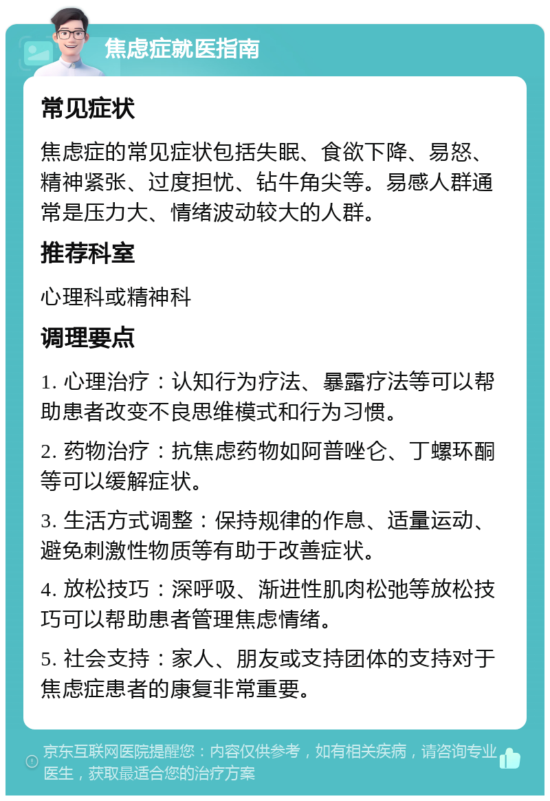 焦虑症就医指南 常见症状 焦虑症的常见症状包括失眠、食欲下降、易怒、精神紧张、过度担忧、钻牛角尖等。易感人群通常是压力大、情绪波动较大的人群。 推荐科室 心理科或精神科 调理要点 1. 心理治疗：认知行为疗法、暴露疗法等可以帮助患者改变不良思维模式和行为习惯。 2. 药物治疗：抗焦虑药物如阿普唑仑、丁螺环酮等可以缓解症状。 3. 生活方式调整：保持规律的作息、适量运动、避免刺激性物质等有助于改善症状。 4. 放松技巧：深呼吸、渐进性肌肉松弛等放松技巧可以帮助患者管理焦虑情绪。 5. 社会支持：家人、朋友或支持团体的支持对于焦虑症患者的康复非常重要。