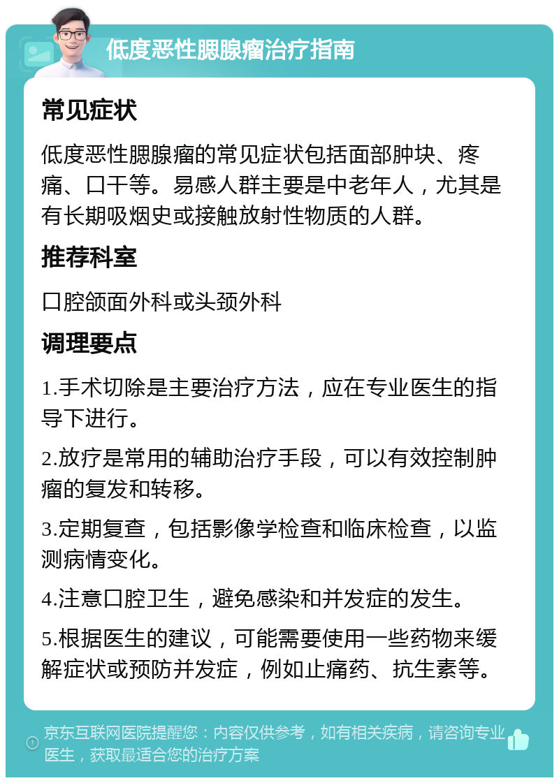 低度恶性腮腺瘤治疗指南 常见症状 低度恶性腮腺瘤的常见症状包括面部肿块、疼痛、口干等。易感人群主要是中老年人，尤其是有长期吸烟史或接触放射性物质的人群。 推荐科室 口腔颌面外科或头颈外科 调理要点 1.手术切除是主要治疗方法，应在专业医生的指导下进行。 2.放疗是常用的辅助治疗手段，可以有效控制肿瘤的复发和转移。 3.定期复查，包括影像学检查和临床检查，以监测病情变化。 4.注意口腔卫生，避免感染和并发症的发生。 5.根据医生的建议，可能需要使用一些药物来缓解症状或预防并发症，例如止痛药、抗生素等。