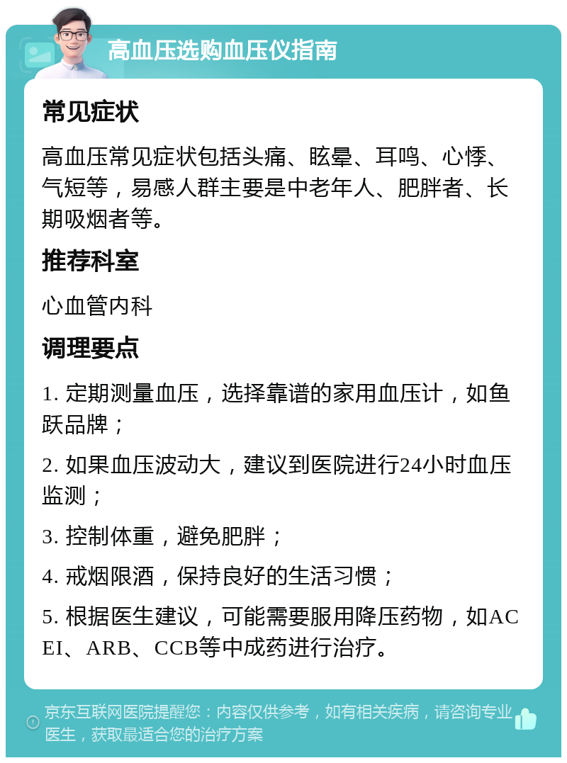 高血压选购血压仪指南 常见症状 高血压常见症状包括头痛、眩晕、耳鸣、心悸、气短等，易感人群主要是中老年人、肥胖者、长期吸烟者等。 推荐科室 心血管内科 调理要点 1. 定期测量血压，选择靠谱的家用血压计，如鱼跃品牌； 2. 如果血压波动大，建议到医院进行24小时血压监测； 3. 控制体重，避免肥胖； 4. 戒烟限酒，保持良好的生活习惯； 5. 根据医生建议，可能需要服用降压药物，如ACEI、ARB、CCB等中成药进行治疗。