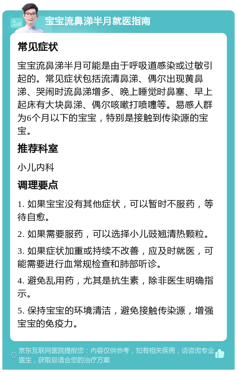 宝宝流鼻涕半月就医指南 常见症状 宝宝流鼻涕半月可能是由于呼吸道感染或过敏引起的。常见症状包括流清鼻涕、偶尔出现黄鼻涕、哭闹时流鼻涕增多、晚上睡觉时鼻塞、早上起床有大块鼻涕、偶尔咳嗽打喷嚏等。易感人群为6个月以下的宝宝，特别是接触到传染源的宝宝。 推荐科室 小儿内科 调理要点 1. 如果宝宝没有其他症状，可以暂时不服药，等待自愈。 2. 如果需要服药，可以选择小儿豉翘清热颗粒。 3. 如果症状加重或持续不改善，应及时就医，可能需要进行血常规检查和肺部听诊。 4. 避免乱用药，尤其是抗生素，除非医生明确指示。 5. 保持宝宝的环境清洁，避免接触传染源，增强宝宝的免疫力。