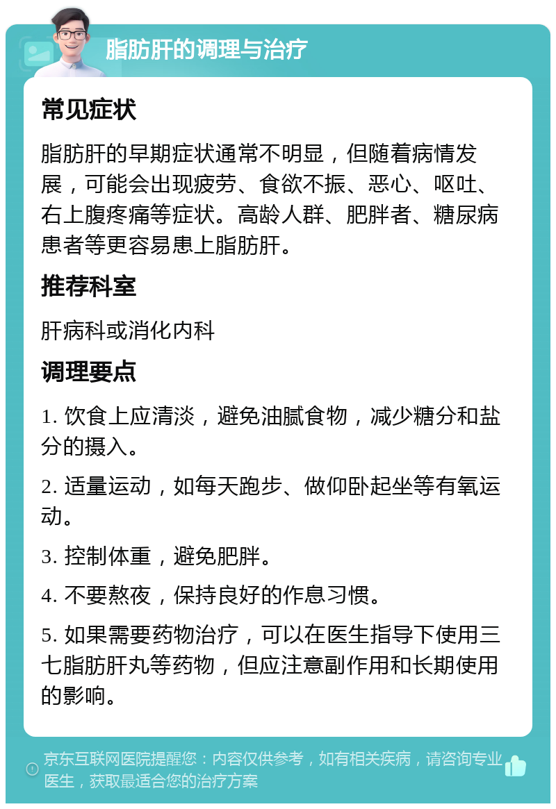 脂肪肝的调理与治疗 常见症状 脂肪肝的早期症状通常不明显，但随着病情发展，可能会出现疲劳、食欲不振、恶心、呕吐、右上腹疼痛等症状。高龄人群、肥胖者、糖尿病患者等更容易患上脂肪肝。 推荐科室 肝病科或消化内科 调理要点 1. 饮食上应清淡，避免油腻食物，减少糖分和盐分的摄入。 2. 适量运动，如每天跑步、做仰卧起坐等有氧运动。 3. 控制体重，避免肥胖。 4. 不要熬夜，保持良好的作息习惯。 5. 如果需要药物治疗，可以在医生指导下使用三七脂肪肝丸等药物，但应注意副作用和长期使用的影响。