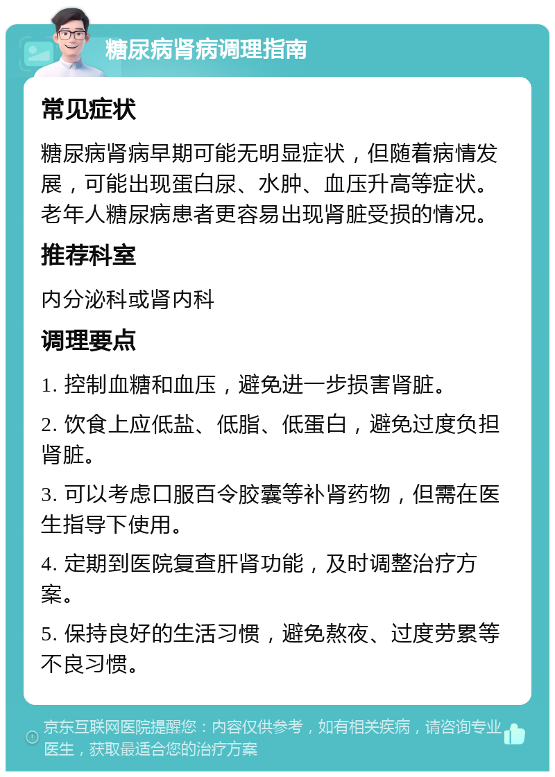 糖尿病肾病调理指南 常见症状 糖尿病肾病早期可能无明显症状，但随着病情发展，可能出现蛋白尿、水肿、血压升高等症状。老年人糖尿病患者更容易出现肾脏受损的情况。 推荐科室 内分泌科或肾内科 调理要点 1. 控制血糖和血压，避免进一步损害肾脏。 2. 饮食上应低盐、低脂、低蛋白，避免过度负担肾脏。 3. 可以考虑口服百令胶囊等补肾药物，但需在医生指导下使用。 4. 定期到医院复查肝肾功能，及时调整治疗方案。 5. 保持良好的生活习惯，避免熬夜、过度劳累等不良习惯。