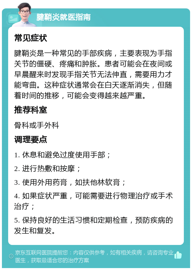 腱鞘炎就医指南 常见症状 腱鞘炎是一种常见的手部疾病，主要表现为手指关节的僵硬、疼痛和肿胀。患者可能会在夜间或早晨醒来时发现手指关节无法伸直，需要用力才能弯曲。这种症状通常会在白天逐渐消失，但随着时间的推移，可能会变得越来越严重。 推荐科室 骨科或手外科 调理要点 1. 休息和避免过度使用手部； 2. 进行热敷和按摩； 3. 使用外用药膏，如扶他林软膏； 4. 如果症状严重，可能需要进行物理治疗或手术治疗； 5. 保持良好的生活习惯和定期检查，预防疾病的发生和复发。