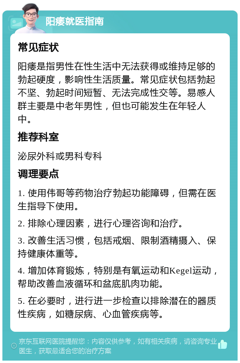 阳痿就医指南 常见症状 阳痿是指男性在性生活中无法获得或维持足够的勃起硬度，影响性生活质量。常见症状包括勃起不坚、勃起时间短暂、无法完成性交等。易感人群主要是中老年男性，但也可能发生在年轻人中。 推荐科室 泌尿外科或男科专科 调理要点 1. 使用伟哥等药物治疗勃起功能障碍，但需在医生指导下使用。 2. 排除心理因素，进行心理咨询和治疗。 3. 改善生活习惯，包括戒烟、限制酒精摄入、保持健康体重等。 4. 增加体育锻炼，特别是有氧运动和Kegel运动，帮助改善血液循环和盆底肌肉功能。 5. 在必要时，进行进一步检查以排除潜在的器质性疾病，如糖尿病、心血管疾病等。