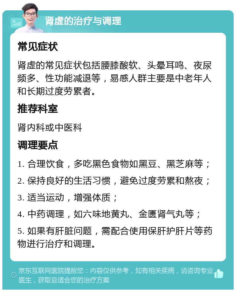 肾虚的治疗与调理 常见症状 肾虚的常见症状包括腰膝酸软、头晕耳鸣、夜尿频多、性功能减退等，易感人群主要是中老年人和长期过度劳累者。 推荐科室 肾内科或中医科 调理要点 1. 合理饮食，多吃黑色食物如黑豆、黑芝麻等； 2. 保持良好的生活习惯，避免过度劳累和熬夜； 3. 适当运动，增强体质； 4. 中药调理，如六味地黄丸、金匮肾气丸等； 5. 如果有肝脏问题，需配合使用保肝护肝片等药物进行治疗和调理。