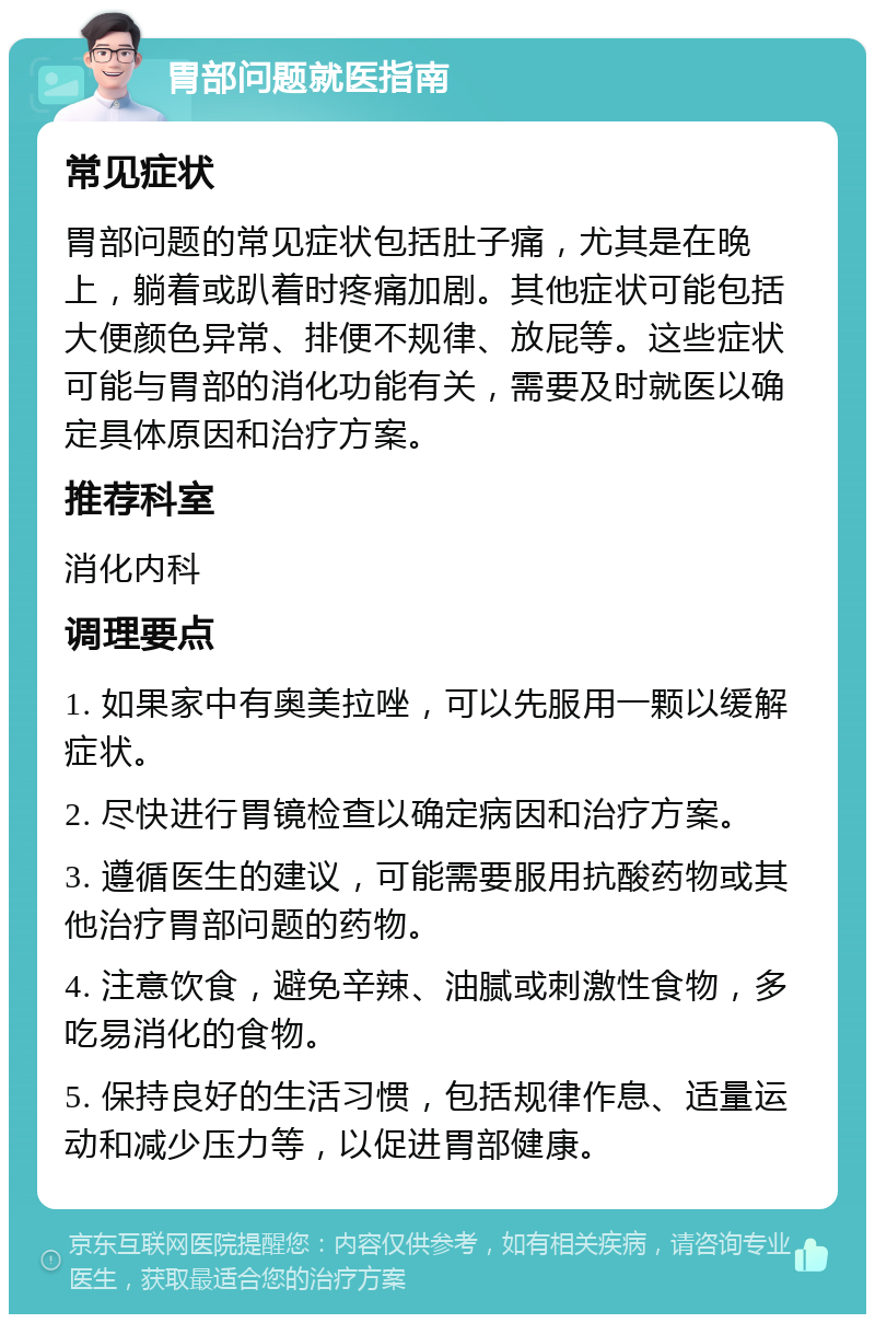 胃部问题就医指南 常见症状 胃部问题的常见症状包括肚子痛，尤其是在晚上，躺着或趴着时疼痛加剧。其他症状可能包括大便颜色异常、排便不规律、放屁等。这些症状可能与胃部的消化功能有关，需要及时就医以确定具体原因和治疗方案。 推荐科室 消化内科 调理要点 1. 如果家中有奥美拉唑，可以先服用一颗以缓解症状。 2. 尽快进行胃镜检查以确定病因和治疗方案。 3. 遵循医生的建议，可能需要服用抗酸药物或其他治疗胃部问题的药物。 4. 注意饮食，避免辛辣、油腻或刺激性食物，多吃易消化的食物。 5. 保持良好的生活习惯，包括规律作息、适量运动和减少压力等，以促进胃部健康。