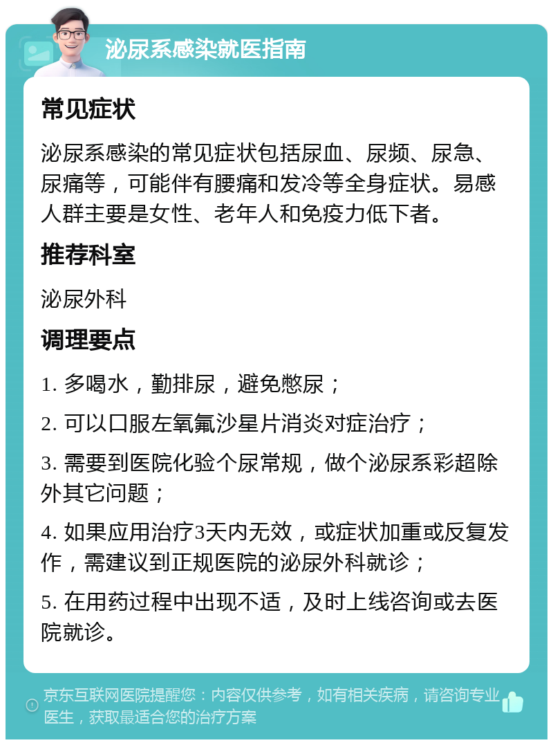 泌尿系感染就医指南 常见症状 泌尿系感染的常见症状包括尿血、尿频、尿急、尿痛等，可能伴有腰痛和发冷等全身症状。易感人群主要是女性、老年人和免疫力低下者。 推荐科室 泌尿外科 调理要点 1. 多喝水，勤排尿，避免憋尿； 2. 可以口服左氧氟沙星片消炎对症治疗； 3. 需要到医院化验个尿常规，做个泌尿系彩超除外其它问题； 4. 如果应用治疗3天内无效，或症状加重或反复发作，需建议到正规医院的泌尿外科就诊； 5. 在用药过程中出现不适，及时上线咨询或去医院就诊。