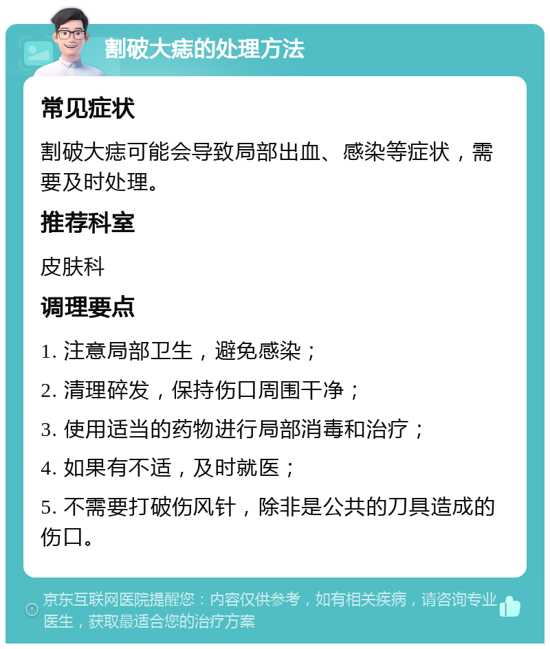 割破大痣的处理方法 常见症状 割破大痣可能会导致局部出血、感染等症状，需要及时处理。 推荐科室 皮肤科 调理要点 1. 注意局部卫生，避免感染； 2. 清理碎发，保持伤口周围干净； 3. 使用适当的药物进行局部消毒和治疗； 4. 如果有不适，及时就医； 5. 不需要打破伤风针，除非是公共的刀具造成的伤口。