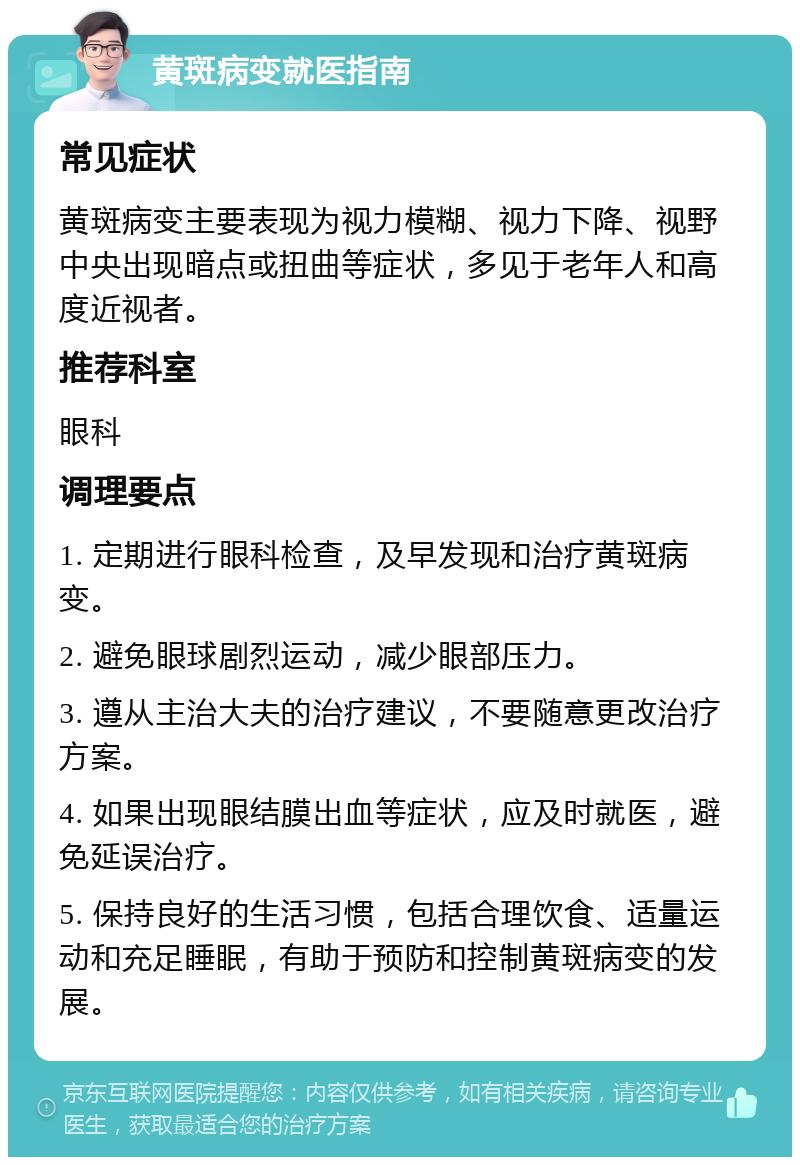 黄斑病变就医指南 常见症状 黄斑病变主要表现为视力模糊、视力下降、视野中央出现暗点或扭曲等症状，多见于老年人和高度近视者。 推荐科室 眼科 调理要点 1. 定期进行眼科检查，及早发现和治疗黄斑病变。 2. 避免眼球剧烈运动，减少眼部压力。 3. 遵从主治大夫的治疗建议，不要随意更改治疗方案。 4. 如果出现眼结膜出血等症状，应及时就医，避免延误治疗。 5. 保持良好的生活习惯，包括合理饮食、适量运动和充足睡眠，有助于预防和控制黄斑病变的发展。