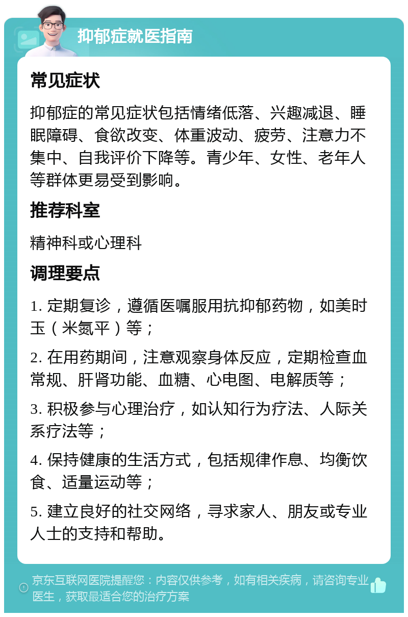 抑郁症就医指南 常见症状 抑郁症的常见症状包括情绪低落、兴趣减退、睡眠障碍、食欲改变、体重波动、疲劳、注意力不集中、自我评价下降等。青少年、女性、老年人等群体更易受到影响。 推荐科室 精神科或心理科 调理要点 1. 定期复诊，遵循医嘱服用抗抑郁药物，如美时玉（米氮平）等； 2. 在用药期间，注意观察身体反应，定期检查血常规、肝肾功能、血糖、心电图、电解质等； 3. 积极参与心理治疗，如认知行为疗法、人际关系疗法等； 4. 保持健康的生活方式，包括规律作息、均衡饮食、适量运动等； 5. 建立良好的社交网络，寻求家人、朋友或专业人士的支持和帮助。