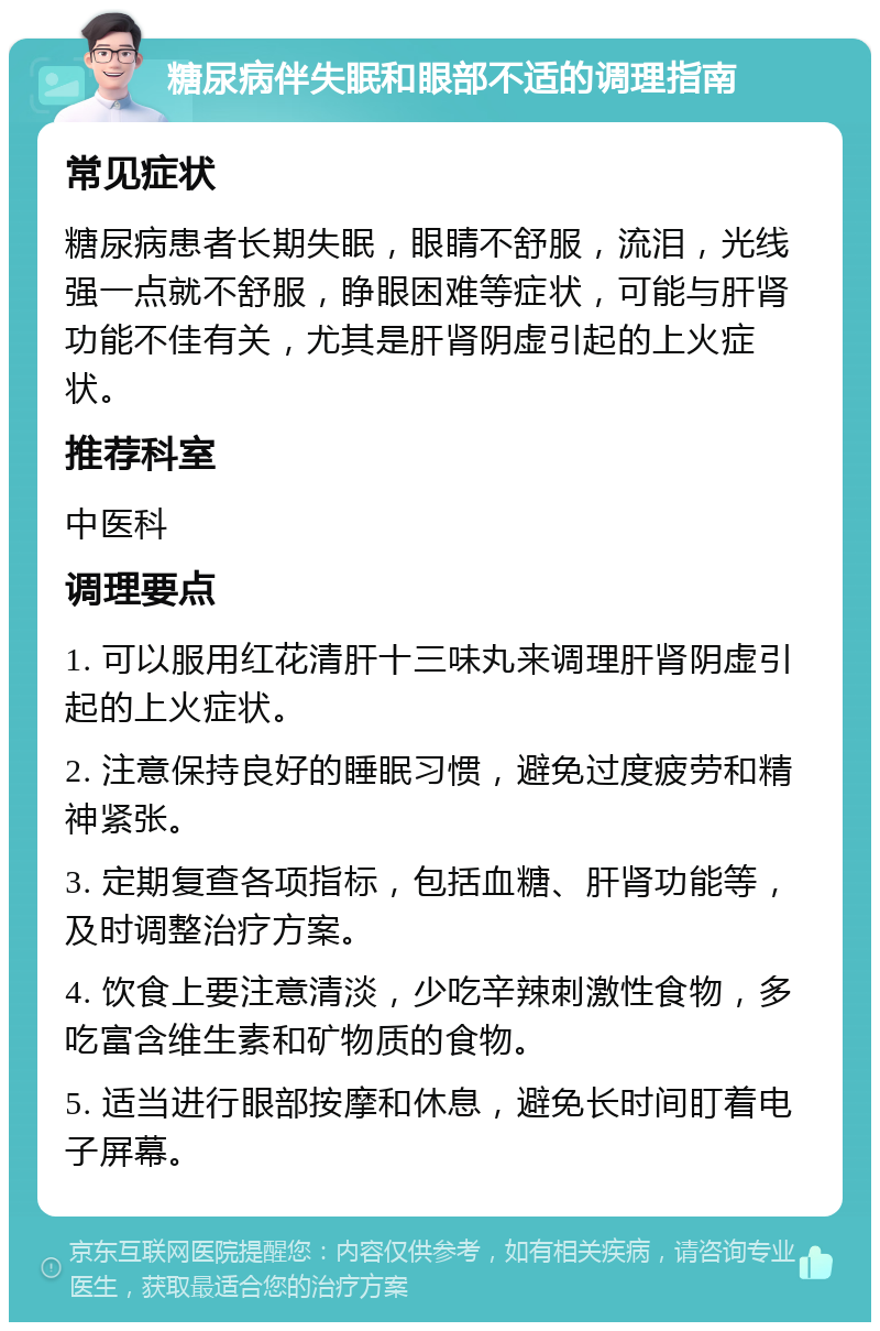 糖尿病伴失眠和眼部不适的调理指南 常见症状 糖尿病患者长期失眠，眼睛不舒服，流泪，光线强一点就不舒服，睁眼困难等症状，可能与肝肾功能不佳有关，尤其是肝肾阴虚引起的上火症状。 推荐科室 中医科 调理要点 1. 可以服用红花清肝十三味丸来调理肝肾阴虚引起的上火症状。 2. 注意保持良好的睡眠习惯，避免过度疲劳和精神紧张。 3. 定期复查各项指标，包括血糖、肝肾功能等，及时调整治疗方案。 4. 饮食上要注意清淡，少吃辛辣刺激性食物，多吃富含维生素和矿物质的食物。 5. 适当进行眼部按摩和休息，避免长时间盯着电子屏幕。