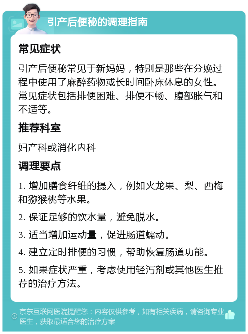 引产后便秘的调理指南 常见症状 引产后便秘常见于新妈妈，特别是那些在分娩过程中使用了麻醉药物或长时间卧床休息的女性。常见症状包括排便困难、排便不畅、腹部胀气和不适等。 推荐科室 妇产科或消化内科 调理要点 1. 增加膳食纤维的摄入，例如火龙果、梨、西梅和猕猴桃等水果。 2. 保证足够的饮水量，避免脱水。 3. 适当增加运动量，促进肠道蠕动。 4. 建立定时排便的习惯，帮助恢复肠道功能。 5. 如果症状严重，考虑使用轻泻剂或其他医生推荐的治疗方法。