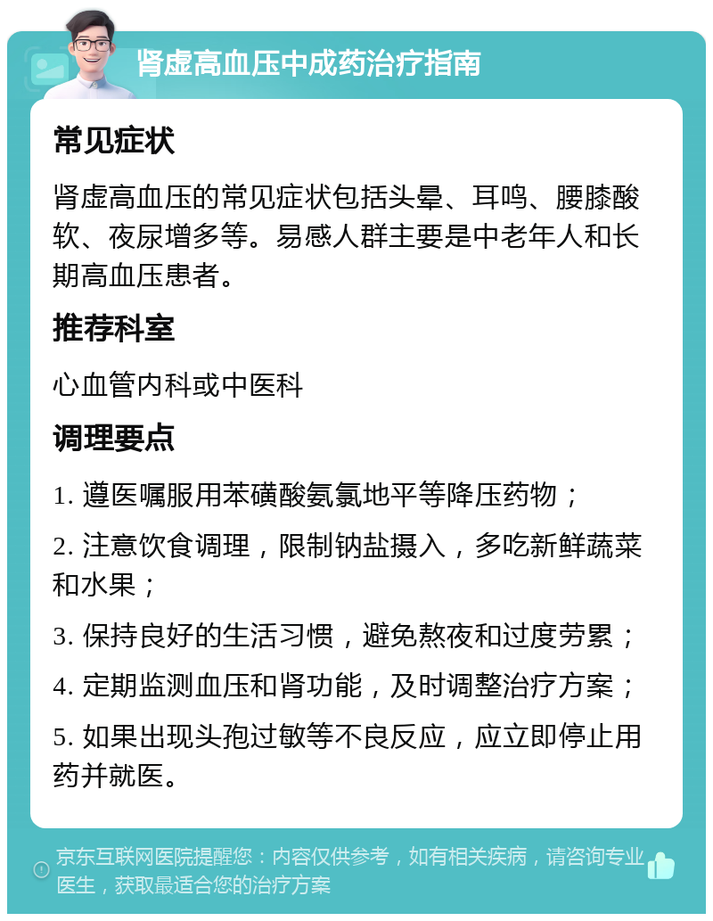 肾虚高血压中成药治疗指南 常见症状 肾虚高血压的常见症状包括头晕、耳鸣、腰膝酸软、夜尿增多等。易感人群主要是中老年人和长期高血压患者。 推荐科室 心血管内科或中医科 调理要点 1. 遵医嘱服用苯磺酸氨氯地平等降压药物； 2. 注意饮食调理，限制钠盐摄入，多吃新鲜蔬菜和水果； 3. 保持良好的生活习惯，避免熬夜和过度劳累； 4. 定期监测血压和肾功能，及时调整治疗方案； 5. 如果出现头孢过敏等不良反应，应立即停止用药并就医。