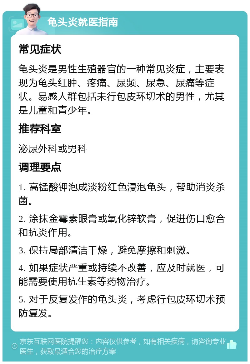 龟头炎就医指南 常见症状 龟头炎是男性生殖器官的一种常见炎症，主要表现为龟头红肿、疼痛、尿频、尿急、尿痛等症状。易感人群包括未行包皮环切术的男性，尤其是儿童和青少年。 推荐科室 泌尿外科或男科 调理要点 1. 高锰酸钾泡成淡粉红色浸泡龟头，帮助消炎杀菌。 2. 涂抹金霉素眼膏或氧化锌软膏，促进伤口愈合和抗炎作用。 3. 保持局部清洁干燥，避免摩擦和刺激。 4. 如果症状严重或持续不改善，应及时就医，可能需要使用抗生素等药物治疗。 5. 对于反复发作的龟头炎，考虑行包皮环切术预防复发。