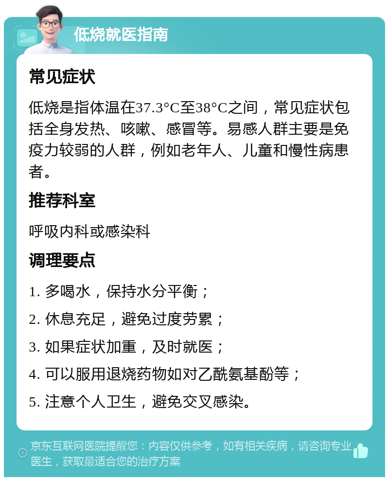 低烧就医指南 常见症状 低烧是指体温在37.3°C至38°C之间，常见症状包括全身发热、咳嗽、感冒等。易感人群主要是免疫力较弱的人群，例如老年人、儿童和慢性病患者。 推荐科室 呼吸内科或感染科 调理要点 1. 多喝水，保持水分平衡； 2. 休息充足，避免过度劳累； 3. 如果症状加重，及时就医； 4. 可以服用退烧药物如对乙酰氨基酚等； 5. 注意个人卫生，避免交叉感染。