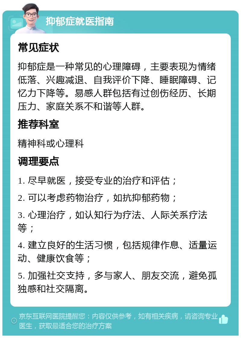 抑郁症就医指南 常见症状 抑郁症是一种常见的心理障碍，主要表现为情绪低落、兴趣减退、自我评价下降、睡眠障碍、记忆力下降等。易感人群包括有过创伤经历、长期压力、家庭关系不和谐等人群。 推荐科室 精神科或心理科 调理要点 1. 尽早就医，接受专业的治疗和评估； 2. 可以考虑药物治疗，如抗抑郁药物； 3. 心理治疗，如认知行为疗法、人际关系疗法等； 4. 建立良好的生活习惯，包括规律作息、适量运动、健康饮食等； 5. 加强社交支持，多与家人、朋友交流，避免孤独感和社交隔离。