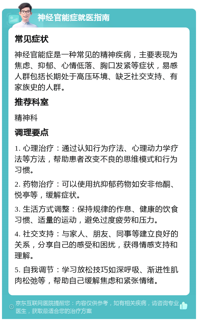 神经官能症就医指南 常见症状 神经官能症是一种常见的精神疾病，主要表现为焦虑、抑郁、心情低落、胸口发紧等症状，易感人群包括长期处于高压环境、缺乏社交支持、有家族史的人群。 推荐科室 精神科 调理要点 1. 心理治疗：通过认知行为疗法、心理动力学疗法等方法，帮助患者改变不良的思维模式和行为习惯。 2. 药物治疗：可以使用抗抑郁药物如安非他酮、悦亭等，缓解症状。 3. 生活方式调整：保持规律的作息、健康的饮食习惯、适量的运动，避免过度疲劳和压力。 4. 社交支持：与家人、朋友、同事等建立良好的关系，分享自己的感受和困扰，获得情感支持和理解。 5. 自我调节：学习放松技巧如深呼吸、渐进性肌肉松弛等，帮助自己缓解焦虑和紧张情绪。