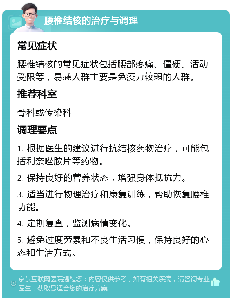 腰椎结核的治疗与调理 常见症状 腰椎结核的常见症状包括腰部疼痛、僵硬、活动受限等，易感人群主要是免疫力较弱的人群。 推荐科室 骨科或传染科 调理要点 1. 根据医生的建议进行抗结核药物治疗，可能包括利奈唑胺片等药物。 2. 保持良好的营养状态，增强身体抵抗力。 3. 适当进行物理治疗和康复训练，帮助恢复腰椎功能。 4. 定期复查，监测病情变化。 5. 避免过度劳累和不良生活习惯，保持良好的心态和生活方式。