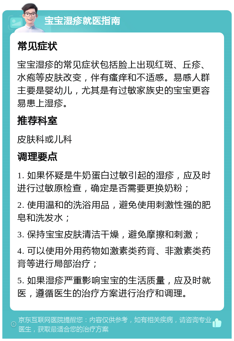 宝宝湿疹就医指南 常见症状 宝宝湿疹的常见症状包括脸上出现红斑、丘疹、水疱等皮肤改变，伴有瘙痒和不适感。易感人群主要是婴幼儿，尤其是有过敏家族史的宝宝更容易患上湿疹。 推荐科室 皮肤科或儿科 调理要点 1. 如果怀疑是牛奶蛋白过敏引起的湿疹，应及时进行过敏原检查，确定是否需要更换奶粉； 2. 使用温和的洗浴用品，避免使用刺激性强的肥皂和洗发水； 3. 保持宝宝皮肤清洁干燥，避免摩擦和刺激； 4. 可以使用外用药物如激素类药膏、非激素类药膏等进行局部治疗； 5. 如果湿疹严重影响宝宝的生活质量，应及时就医，遵循医生的治疗方案进行治疗和调理。