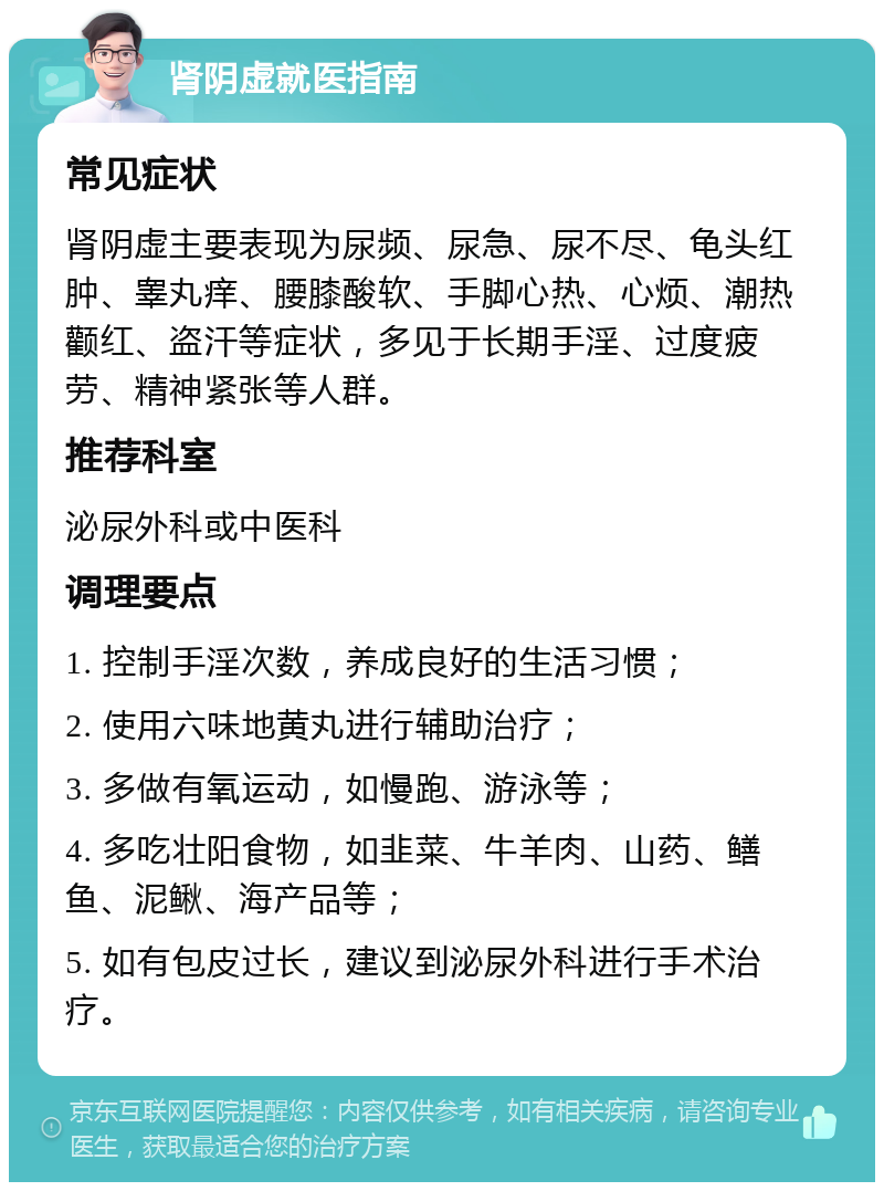 肾阴虚就医指南 常见症状 肾阴虚主要表现为尿频、尿急、尿不尽、龟头红肿、睾丸痒、腰膝酸软、手脚心热、心烦、潮热颧红、盗汗等症状，多见于长期手淫、过度疲劳、精神紧张等人群。 推荐科室 泌尿外科或中医科 调理要点 1. 控制手淫次数，养成良好的生活习惯； 2. 使用六味地黄丸进行辅助治疗； 3. 多做有氧运动，如慢跑、游泳等； 4. 多吃壮阳食物，如韭菜、牛羊肉、山药、鳝鱼、泥鳅、海产品等； 5. 如有包皮过长，建议到泌尿外科进行手术治疗。