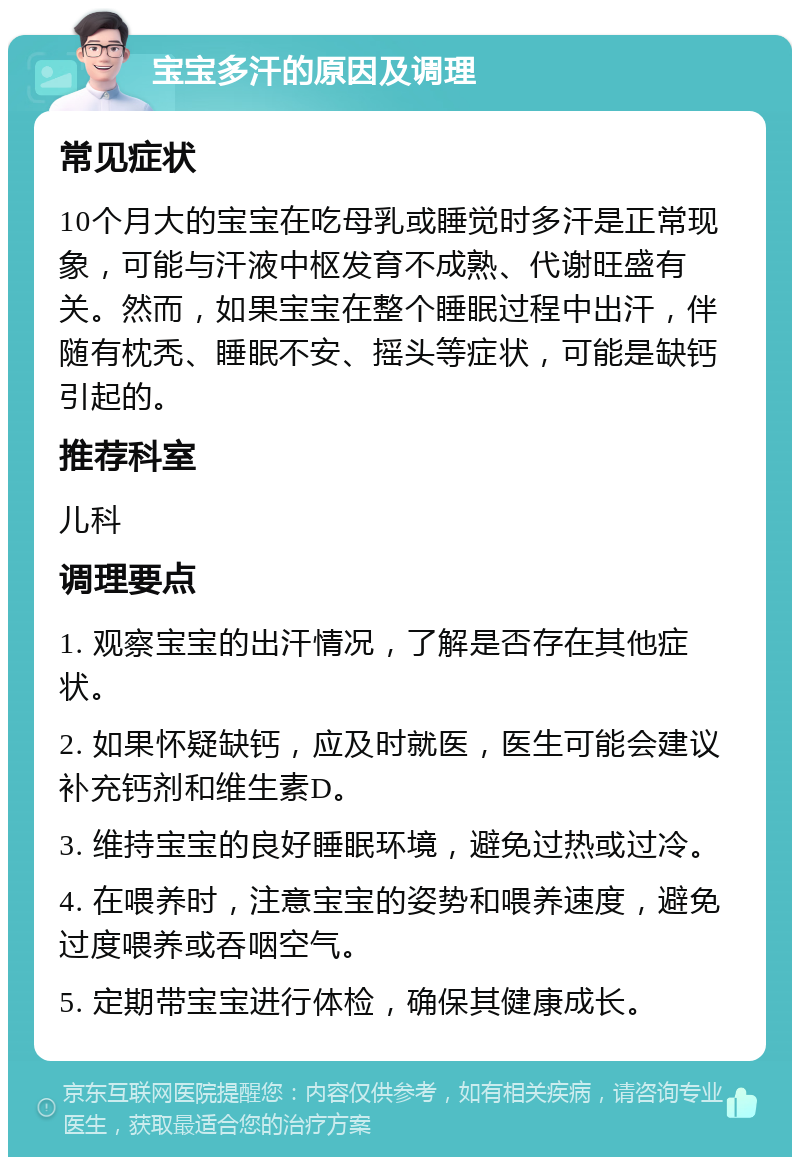 宝宝多汗的原因及调理 常见症状 10个月大的宝宝在吃母乳或睡觉时多汗是正常现象，可能与汗液中枢发育不成熟、代谢旺盛有关。然而，如果宝宝在整个睡眠过程中出汗，伴随有枕秃、睡眠不安、摇头等症状，可能是缺钙引起的。 推荐科室 儿科 调理要点 1. 观察宝宝的出汗情况，了解是否存在其他症状。 2. 如果怀疑缺钙，应及时就医，医生可能会建议补充钙剂和维生素D。 3. 维持宝宝的良好睡眠环境，避免过热或过冷。 4. 在喂养时，注意宝宝的姿势和喂养速度，避免过度喂养或吞咽空气。 5. 定期带宝宝进行体检，确保其健康成长。