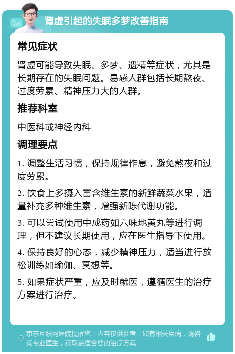 肾虚引起的失眠多梦改善指南 常见症状 肾虚可能导致失眠、多梦、遗精等症状，尤其是长期存在的失眠问题。易感人群包括长期熬夜、过度劳累、精神压力大的人群。 推荐科室 中医科或神经内科 调理要点 1. 调整生活习惯，保持规律作息，避免熬夜和过度劳累。 2. 饮食上多摄入富含维生素的新鲜蔬菜水果，适量补充多种维生素，增强新陈代谢功能。 3. 可以尝试使用中成药如六味地黄丸等进行调理，但不建议长期使用，应在医生指导下使用。 4. 保持良好的心态，减少精神压力，适当进行放松训练如瑜伽、冥想等。 5. 如果症状严重，应及时就医，遵循医生的治疗方案进行治疗。