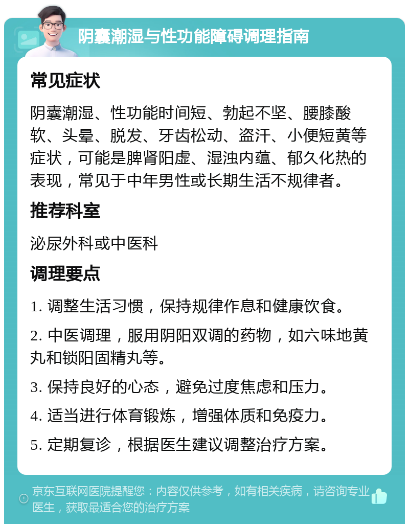 阴囊潮湿与性功能障碍调理指南 常见症状 阴囊潮湿、性功能时间短、勃起不坚、腰膝酸软、头晕、脱发、牙齿松动、盗汗、小便短黄等症状，可能是脾肾阳虚、湿浊内蕴、郁久化热的表现，常见于中年男性或长期生活不规律者。 推荐科室 泌尿外科或中医科 调理要点 1. 调整生活习惯，保持规律作息和健康饮食。 2. 中医调理，服用阴阳双调的药物，如六味地黄丸和锁阳固精丸等。 3. 保持良好的心态，避免过度焦虑和压力。 4. 适当进行体育锻炼，增强体质和免疫力。 5. 定期复诊，根据医生建议调整治疗方案。