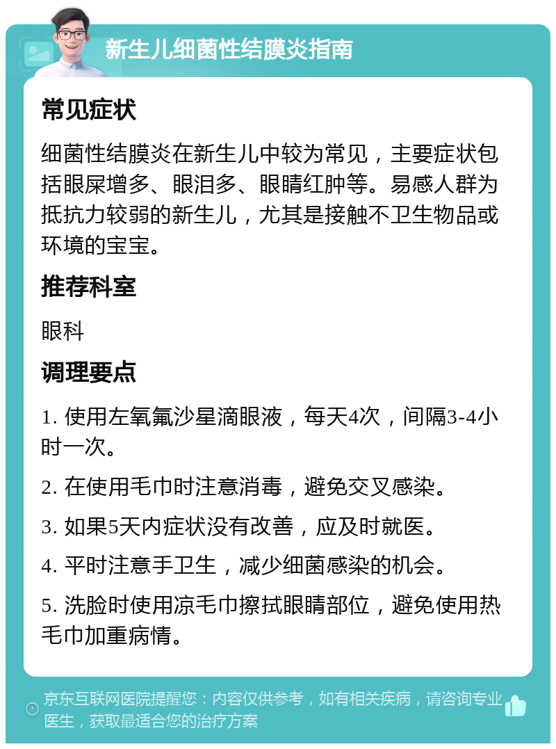 新生儿细菌性结膜炎指南 常见症状 细菌性结膜炎在新生儿中较为常见，主要症状包括眼屎增多、眼泪多、眼睛红肿等。易感人群为抵抗力较弱的新生儿，尤其是接触不卫生物品或环境的宝宝。 推荐科室 眼科 调理要点 1. 使用左氧氟沙星滴眼液，每天4次，间隔3-4小时一次。 2. 在使用毛巾时注意消毒，避免交叉感染。 3. 如果5天内症状没有改善，应及时就医。 4. 平时注意手卫生，减少细菌感染的机会。 5. 洗脸时使用凉毛巾擦拭眼睛部位，避免使用热毛巾加重病情。