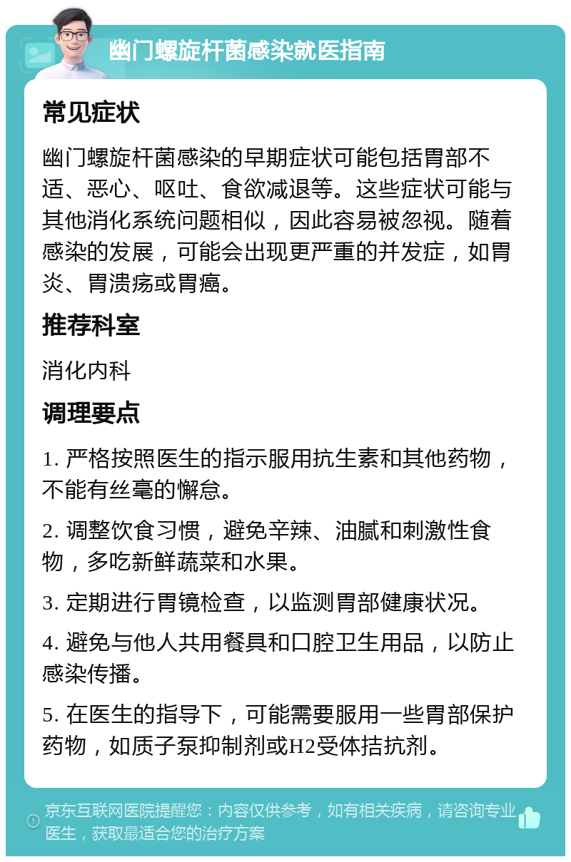 幽门螺旋杆菌感染就医指南 常见症状 幽门螺旋杆菌感染的早期症状可能包括胃部不适、恶心、呕吐、食欲减退等。这些症状可能与其他消化系统问题相似，因此容易被忽视。随着感染的发展，可能会出现更严重的并发症，如胃炎、胃溃疡或胃癌。 推荐科室 消化内科 调理要点 1. 严格按照医生的指示服用抗生素和其他药物，不能有丝毫的懈怠。 2. 调整饮食习惯，避免辛辣、油腻和刺激性食物，多吃新鲜蔬菜和水果。 3. 定期进行胃镜检查，以监测胃部健康状况。 4. 避免与他人共用餐具和口腔卫生用品，以防止感染传播。 5. 在医生的指导下，可能需要服用一些胃部保护药物，如质子泵抑制剂或H2受体拮抗剂。