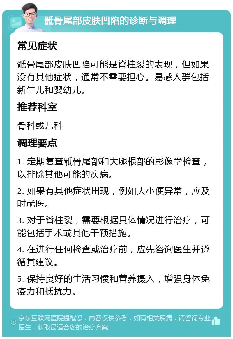 骶骨尾部皮肤凹陷的诊断与调理 常见症状 骶骨尾部皮肤凹陷可能是脊柱裂的表现，但如果没有其他症状，通常不需要担心。易感人群包括新生儿和婴幼儿。 推荐科室 骨科或儿科 调理要点 1. 定期复查骶骨尾部和大腿根部的影像学检查，以排除其他可能的疾病。 2. 如果有其他症状出现，例如大小便异常，应及时就医。 3. 对于脊柱裂，需要根据具体情况进行治疗，可能包括手术或其他干预措施。 4. 在进行任何检查或治疗前，应先咨询医生并遵循其建议。 5. 保持良好的生活习惯和营养摄入，增强身体免疫力和抵抗力。